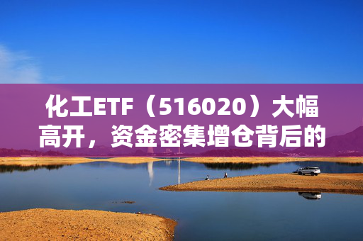 化工ETF（516020）大幅高开，资金密集增仓背后的超6000万元吸金逻辑
