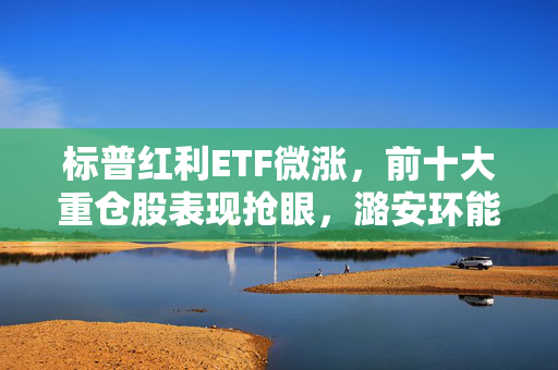 标普红利ETF微涨，前十大重仓股表现抢眼，潞安环能与山煤国际领涨超过1%