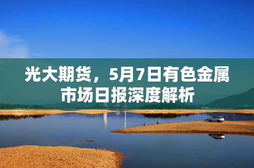 光大期货，5月7日有色金属市场日报深度解析