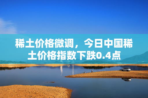 稀土价格微调，今日中国稀土价格指数下跌0.4点