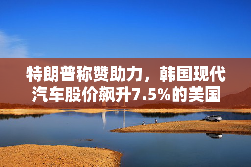 特朗普称赞助力，韩国现代汽车股价飙升7.5%的美国投资计划动力足