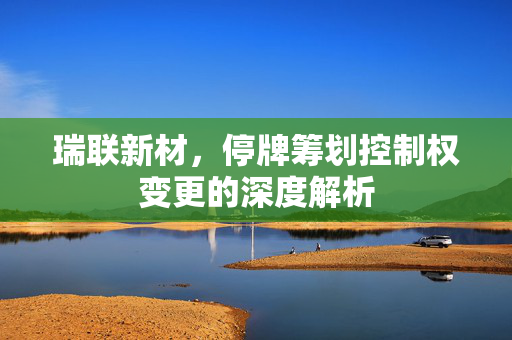 瑞联新材，停牌筹划控制权变更的深度解析