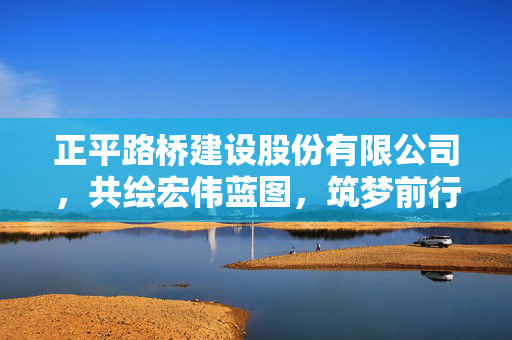 正平路桥建设股份有限公司，共绘宏伟蓝图，筑梦前行
