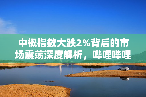 中概指数大跌2%背后的市场震荡深度解析，哔哩哔哩股价重挫4.4%的影响与原因