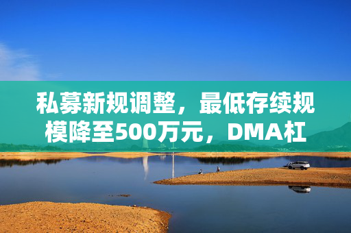 私募新规调整，最低存续规模降至500万元，DMA杠杆限制有变
