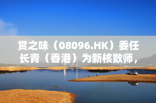 赏之味（08096.HK）委任长青（香港）为新核数师，开启明智之举的新篇章
