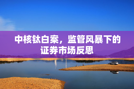 中核钛白案，监管风暴下的证券市场反思