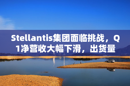 Stellantis集团面临挑战，Q1净营收大幅下滑，出货量下降10%
