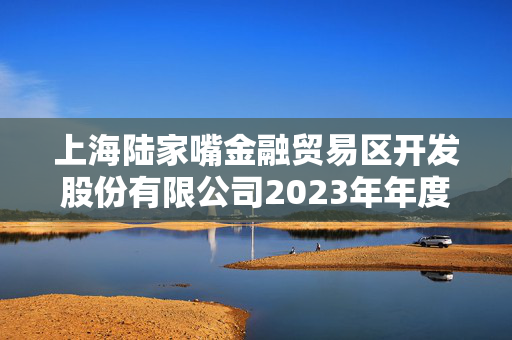 上海陆家嘴金融贸易区开发股份有限公司2023年年度报告摘要解析 上海陆家嘴金融贸易区开发股份有限公司2023年年度报告摘要解析
