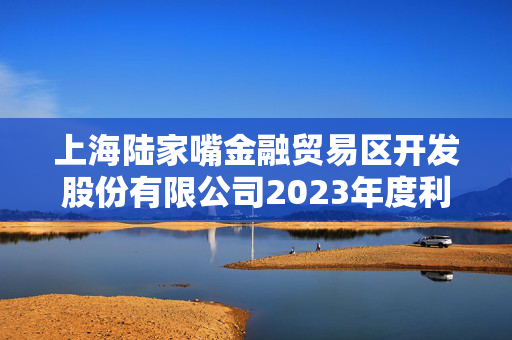 上海陆家嘴金融贸易区开发股份有限公司2023年度利润分配方案公告