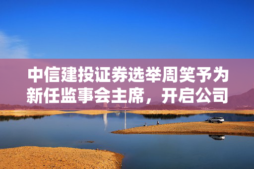 中信建投证券选举周笑予为新任监事会主席，开启公司治理新篇章