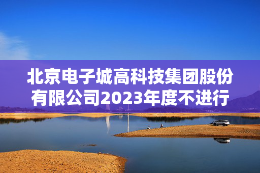 北京电子城高科技集团股份有限公司2023年度不进行利润分配的公告