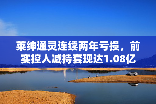 莱绅通灵连续两年亏损，前实控人减持套现达1.08亿
