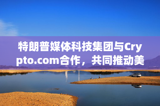 特朗普媒体科技集团与Crypto.com合作，共同推动美国优先ETF的发行