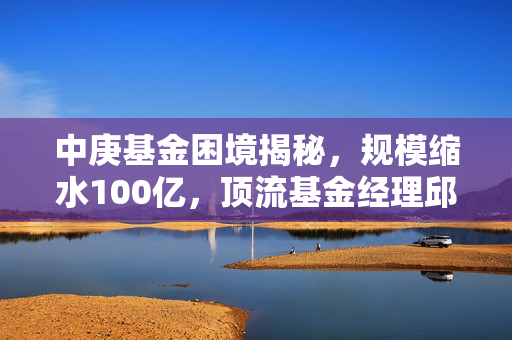 中庚基金困境揭秘，规模缩水100亿，顶流基金经理邱栋荣离职传闻引关注