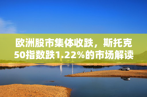 欧洲股市集体收跌，斯托克50指数跌1.22%的市场解读及影响分析