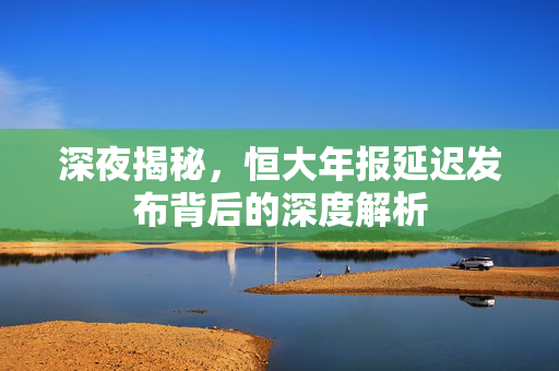 深夜揭秘，恒大年报延迟发布背后的深度解析
