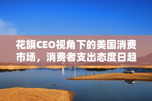 花旗CEO视角下的美国消费市场，消费者支出态度日趋谨慎