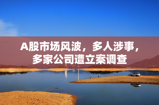 A股市场风波，多人涉事，多家公司遭立案调查
