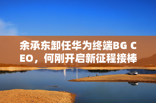 余承东卸任华为终端BG CEO，何刚开启新征程接棒