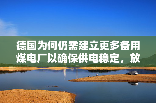 德国为何仍需建立更多备用煤电厂以确保供电稳定，放弃核能的代价考量