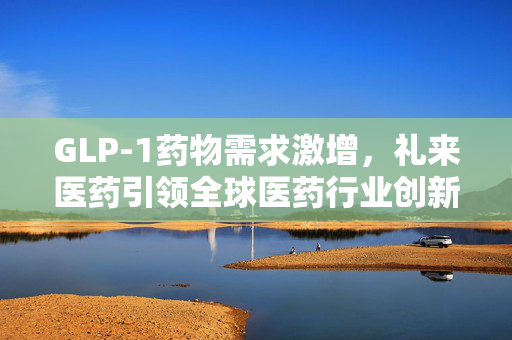 GLP-1药物需求激增，礼来医药引领全球医药行业创新发展