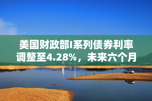 美国财政部I系列债券利率调整至4.28%，未来六个月市场展望与影响分析
