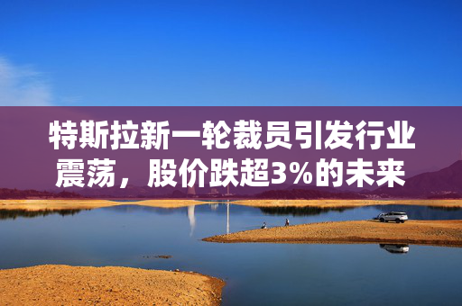 特斯拉新一轮裁员引发行业震荡，股价跌超3%的未来展望