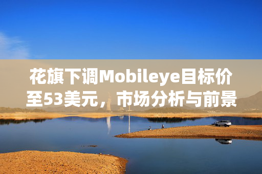 花旗下调Mobileye目标价至53美元，市场分析与前景展望