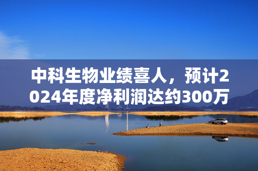 中科生物业绩喜人，预计2024年度净利润达约300万元