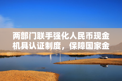 两部门联手强化人民币现金机具认证制度，保障国家金融安全