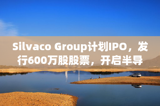 Silvaco Group计划IPO，发行600万股股票，开启半导体IP解决方案市场新篇章