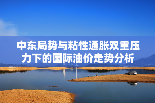 中东局势与粘性通胀双重压力下的国际油价走势分析