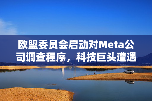 欧盟委员会启动对Meta公司调查程序，科技巨头遭遇监管审查风暴