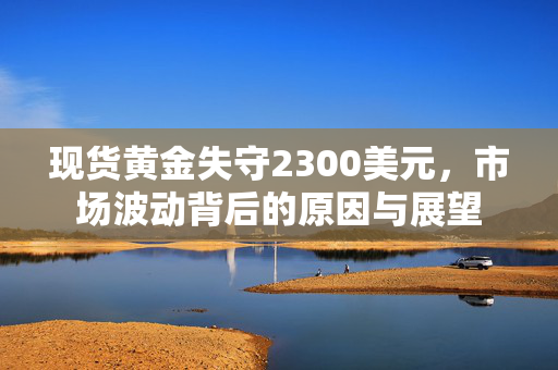 现货黄金失守2300美元，市场波动背后的原因与展望