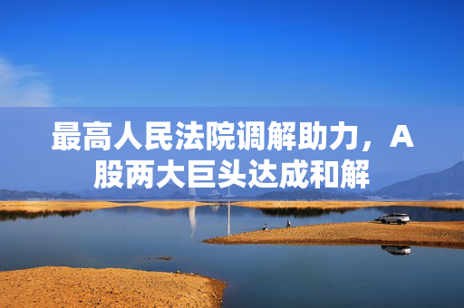 最高人民法院调解助力，A股两大巨头达成和解