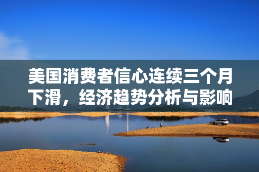 美国消费者信心连续三个月下滑，经济趋势分析与影响