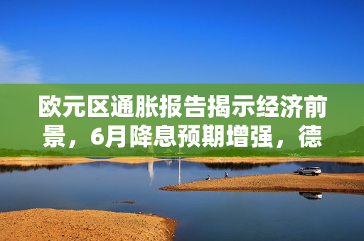 欧元区通胀报告揭示经济前景，6月降息预期增强，德国技术性衰退的挑战时刻