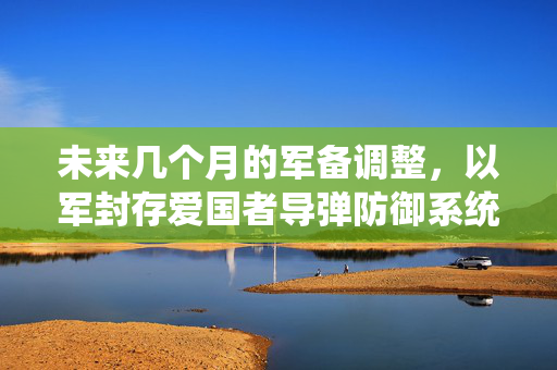 未来几个月的军备调整，以军封存爱国者导弹防御系统的战略调整与未来展望