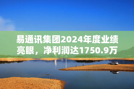 易通讯集团2024年度业绩亮眼，净利润达1750.9万港元