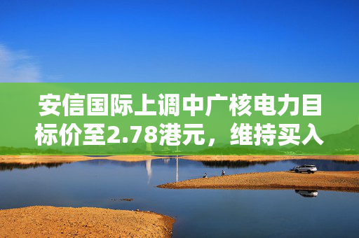 安信国际上调中广核电力目标价至2.78港元，维持买入评级