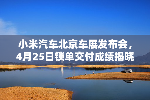 小米汽车北京车展发布会，4月25日锁单交付成绩揭晓