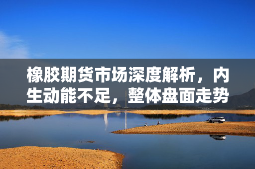 橡胶期货市场深度解析，内生动能不足，整体盘面走势分析