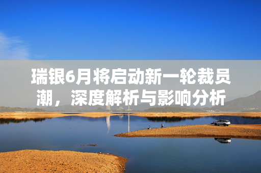 瑞银6月将启动新一轮裁员潮，深度解析与影响分析