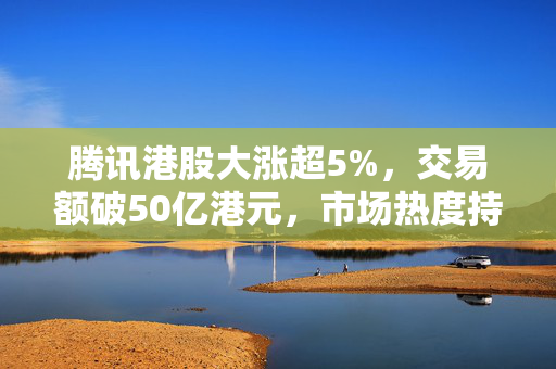 腾讯港股大涨超5%，交易额破50亿港元，市场热度持续升温