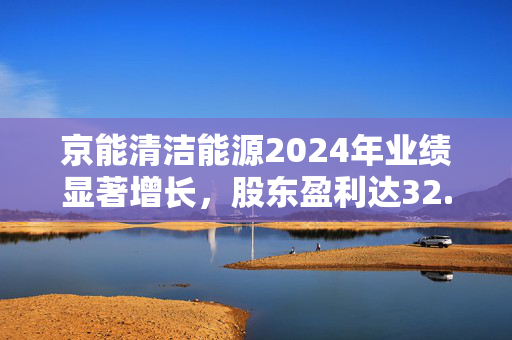 京能清洁能源2024年业绩显著增长，股东盈利达32.45亿元，增长6.13%