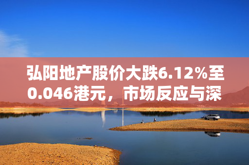 弘阳地产股价大跌6.12%至0.046港元，市场反应与深度解析