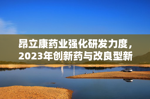 昂立康药业强化研发力度，2023年创新药与改良型新药研发支出显著增长