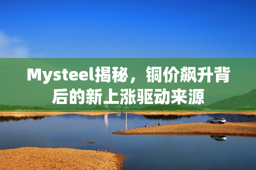 Mysteel揭秘，铜价飙升背后的新上涨驱动来源