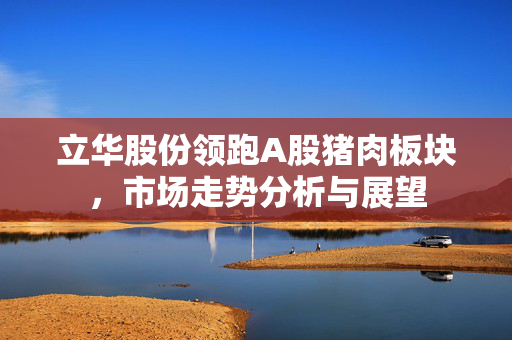 立华股份领跑A股猪肉板块，市场走势分析与展望